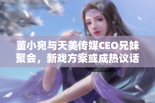 董小宛與天美傳媒CEO兄妹聚會(huì)，新戲方案或成熱議話題