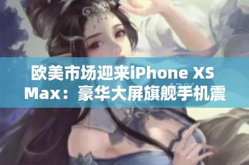 歐美市場迎來iPhone XS Max：豪華大屏旗艦手機震撼登場