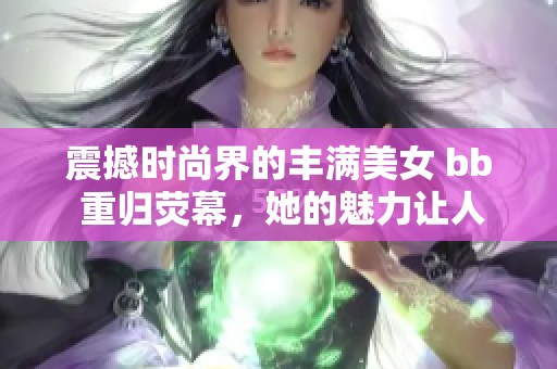 震撼時尚界的豐滿美女 bb 重歸熒幕，她的魅力讓人瞠目結舌！