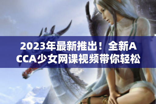 2023年最新推出！全新ACCA少女網課視頻帶你輕松攻克考試！