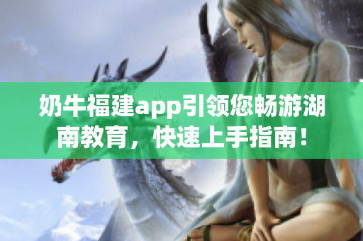 奶牛福建app引領(lǐng)您暢游湖南教育，快速上手指南！