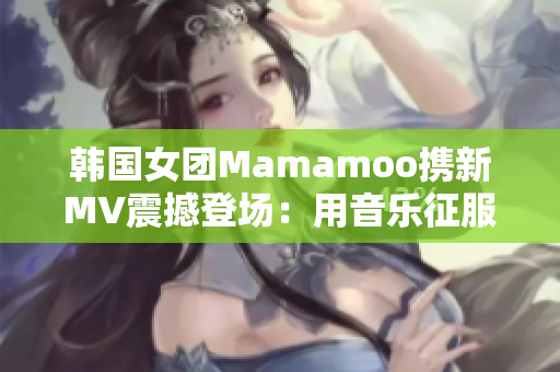 韓國女團Mamamoo攜新MV震撼登場：用音樂征服世界！