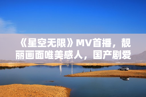 《星空無限》MV首播，靚麗畫面唯美感人，國產(chǎn)劇愛好者不容錯過！