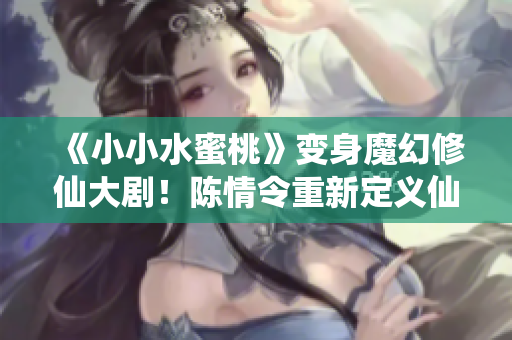 《小小水蜜桃》變身魔幻修仙大??！陳情令重新定義仙俠江湖！