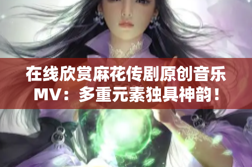 在線欣賞麻花傳劇原創(chuàng)音樂MV：多重元素獨(dú)具神韻！