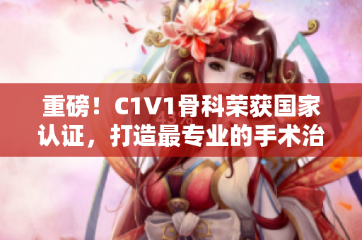 重磅！C1V1骨科榮獲國家認(rèn)證，打造最專業(yè)的手術(shù)治療平臺