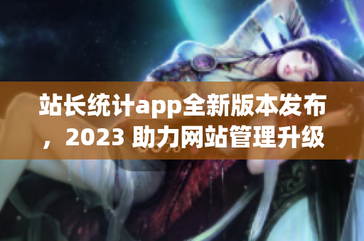 站長統(tǒng)計app全新版本發(fā)布，2023 助力網(wǎng)站管理升級(1)