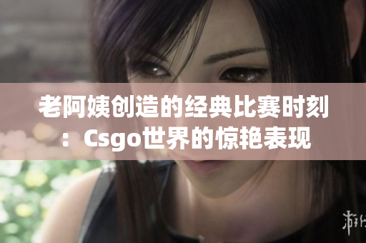 老阿姨創(chuàng)造的經(jīng)典比賽時(shí)刻：Csgo世界的驚艷表現(xiàn)