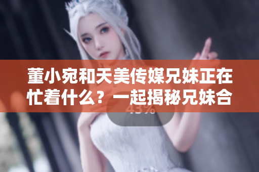 董小宛和天美傳媒兄妹正在忙著什么？一起揭秘兄妹合作的秘密活動(dòng)