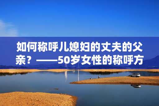 如何稱呼兒媳婦的丈夫的父親？——50歲女性的稱呼方法解析