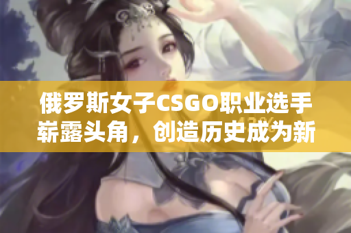 俄羅斯女子CSGO職業(yè)選手嶄露頭角，創(chuàng)造歷史成為新星