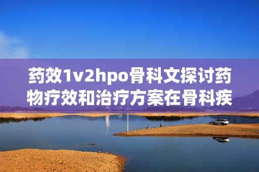 藥效1v2hpo骨科文探討藥物療效和治療方案在骨科疾病中的應(yīng)用