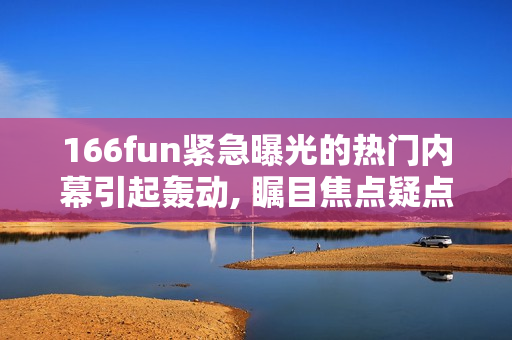 166fun緊急曝光的熱門內(nèi)幕引起轟動, 矚目焦點疑點浮出水面