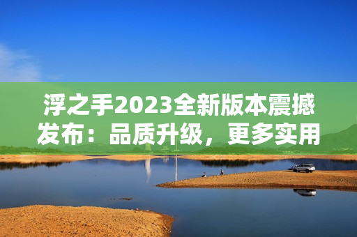 浮之手2023全新版本震撼發(fā)布：品質(zhì)升級(jí)，更多實(shí)用功能，讓你更高效地編輯文章！