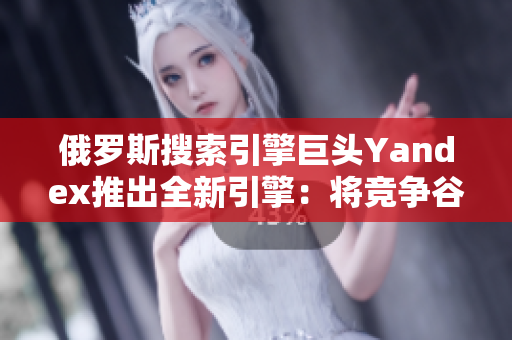 俄羅斯搜索引擎巨頭Yandex推出全新引擎：將競爭谷歌？