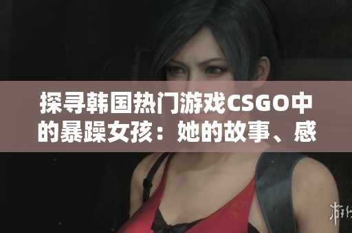 探尋韓國(guó)熱門游戲CSGO中的暴躁女孩：她的故事、感受、技巧與成就