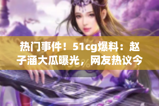 熱門事件！51cg爆料：趙子涵大瓜曝光，網(wǎng)友熱議今日瓜事(1)