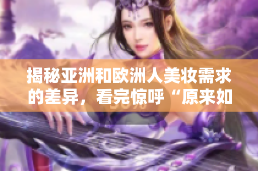 揭秘亞洲和歐洲人美妝需求的差異，看完驚呼“原來如此”！