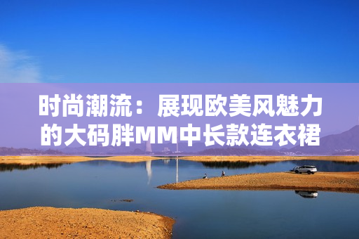 時(shí)尚潮流：展現(xiàn)歐美風(fēng)魅力的大碼胖MM中長(zhǎng)款連衣裙