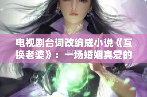 電視劇臺詞改編成小說《互換老婆》：一場婚姻真愛的瘋狂揭秘