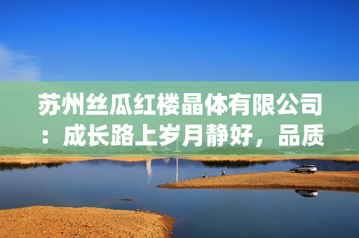 蘇州絲瓜紅樓晶體有限公司：成長(zhǎng)路上歲月靜好，品質(zhì)鑄就品牌輝煌(1)