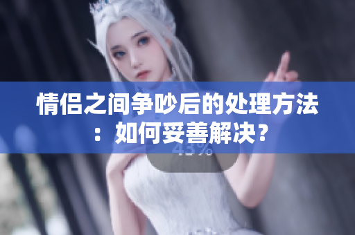 情侶之間爭(zhēng)吵后的處理方法：如何妥善解決？