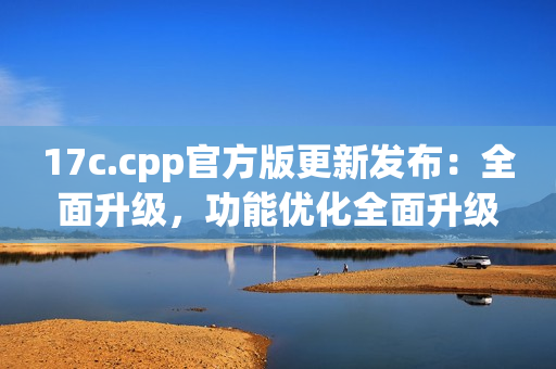 17c.cpp官方版更新發(fā)布：全面升級，功能優(yōu)化全面升級