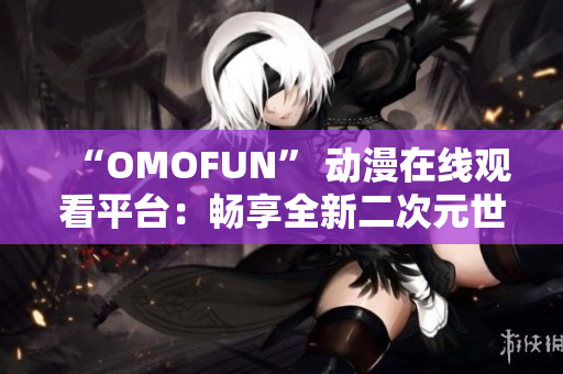 “OMOFUN” 動(dòng)漫在線觀看平臺(tái)：暢享全新二次元世界體驗(yàn)！