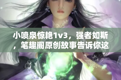 小噴泉驚艷1v3，強(qiáng)者如斯，筆趣閣原創(chuàng)故事告訴你這壯舉背后的真相