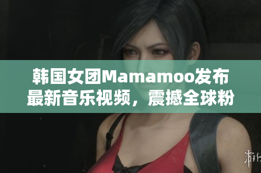 韓國女團Mamamoo發(fā)布最新音樂視頻，震撼全球粉絲！