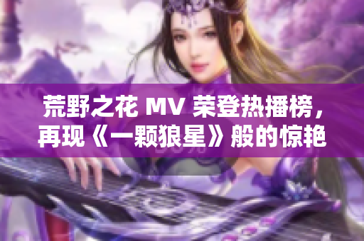 荒野之花 MV 榮登熱播榜，再現(xiàn)《一顆狼星》般的驚艷