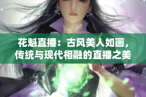 花魁直播：古風美人如畫，傳統(tǒng)與現(xiàn)代相融的直播之美