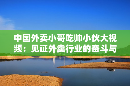 中國(guó)外賣小哥吃帥小伙大視頻：見證外賣行業(yè)的奮斗與青春