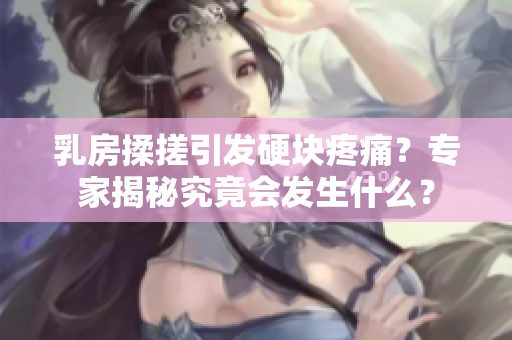 乳房揉搓引發(fā)硬塊疼痛？專家揭秘究竟會發(fā)生什么？