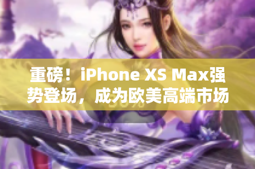 重磅！iPhone XS Max強(qiáng)勢(shì)登場(chǎng)，成為歐美高端市場(chǎng)新焦點(diǎn)