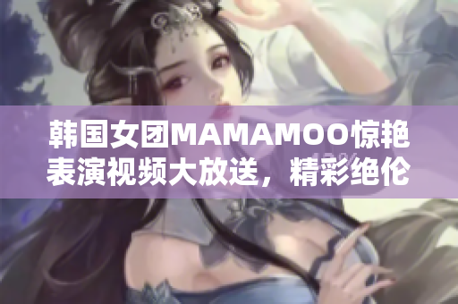 韓國(guó)女團(tuán)MAMAMOO驚艷表演視頻大放送，精彩絕倫引爆熱議