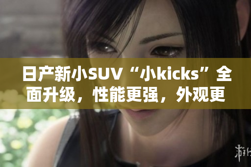 日產(chǎn)新小SUV“小kicks”全面升級(jí)，性能更強(qiáng)，外觀更時(shí)尚