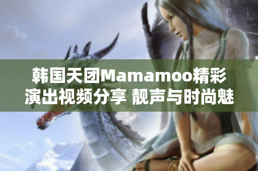 韓國天團Mamamoo精彩演出視頻分享 靚聲與時尚魅力完美結(jié)合