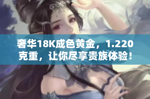 奢華18K成色黃金，1.220克重，讓你盡享貴族體驗！