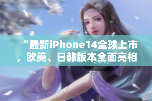 “最新iPhone14全球上市，歐美、日韓版本全面亮相！”