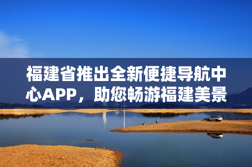 福建省推出全新便捷導航中心APP，助您暢游福建美景