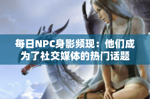 每日NPC身影頻現(xiàn)：他們成為了社交媒體的熱門話題