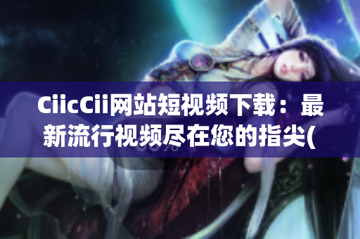 CiicCii網(wǎng)站短視頻下載：最新流行視頻盡在您的指尖(1)