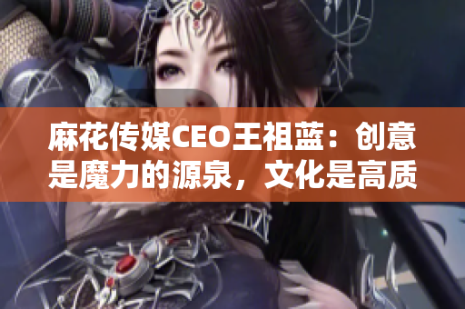 麻花傳媒CEO王祖藍：創(chuàng)意是魔力的源泉，文化是高質(zhì)量內(nèi)容的基石