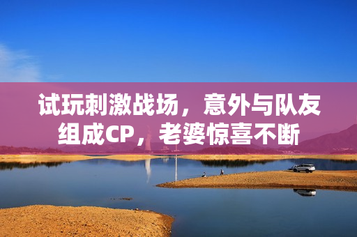 試玩刺激戰(zhàn)場，意外與隊友組成CP，老婆驚喜不斷