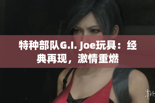 特種部隊G.I. Joe玩具：經典再現，激情重燃