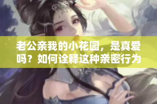 老公親我的小花園，是真愛(ài)嗎？如何詮釋這種親密行為？