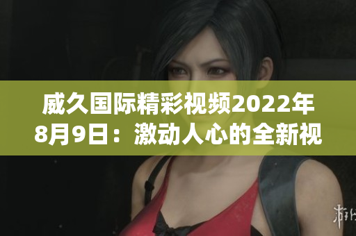 威久國際精彩視頻2022年8月9日：激動人心的全新視頻精選(1)