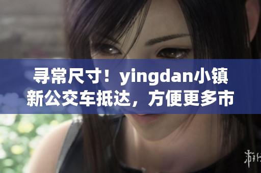 尋常尺寸！yingdan小鎮(zhèn)新公交車抵達，方便更多市民出行