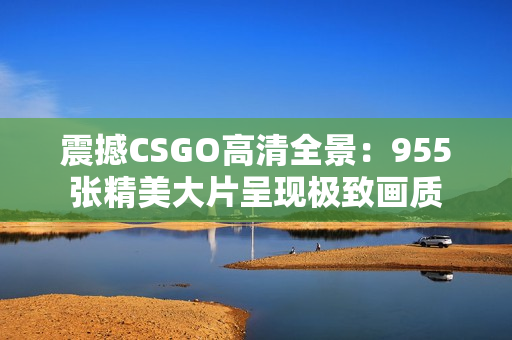 震撼CSGO高清全景：955張精美大片呈現(xiàn)極致畫質(zhì)